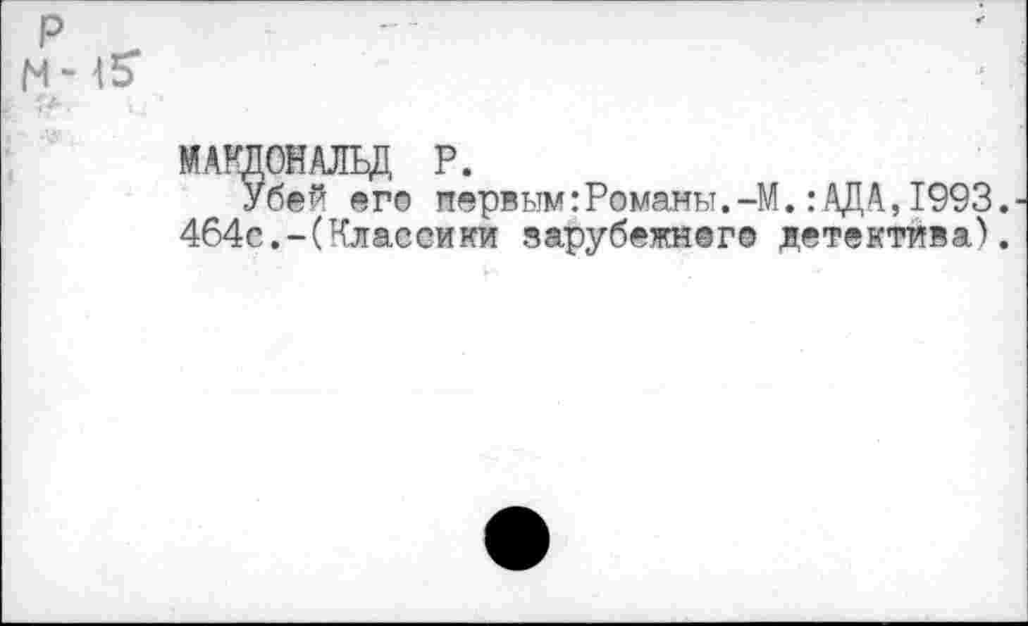 ﻿р
N - <5*
•	I 4
МАКДОНАЛЬД Р.
Убей его первым:Романы.-М.:АДА,1993.
464с.-(Класемки зарубежного детектива).